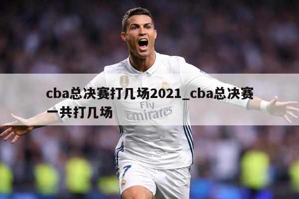 cba总决赛打几场2021_cba总决赛一共打几场