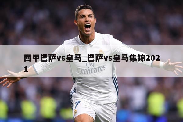 西甲巴萨vs皇马_巴萨vs皇马集锦2021