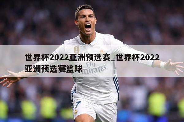 世界杯2022亚洲预选赛_世界杯2022亚洲预选赛篮球
