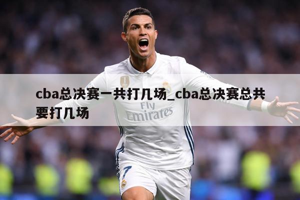 cba总决赛一共打几场_cba总决赛总共要打几场