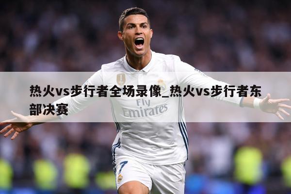 热火vs步行者全场录像_热火vs步行者东部决赛