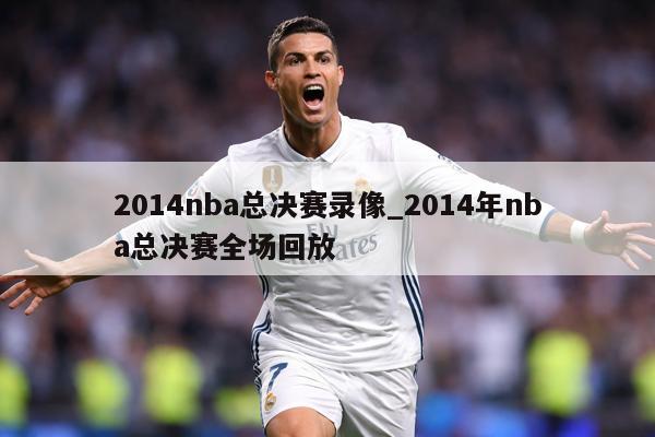 2014nba总决赛录像_2014年nba总决赛全场回放