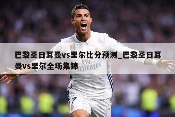 巴黎圣日耳曼vs里尔比分预测_巴黎圣日耳曼vs里尔全场集锦