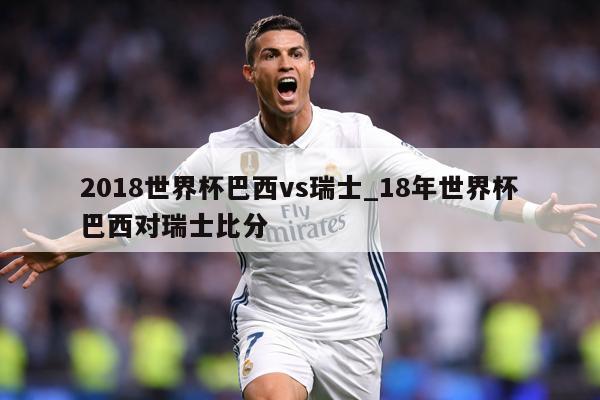 2018世界杯巴西vs瑞士_18年世界杯巴西对瑞士比分