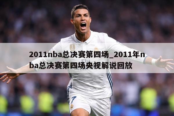 2011nba总决赛第四场_2011年nba总决赛第四场央视解说回放