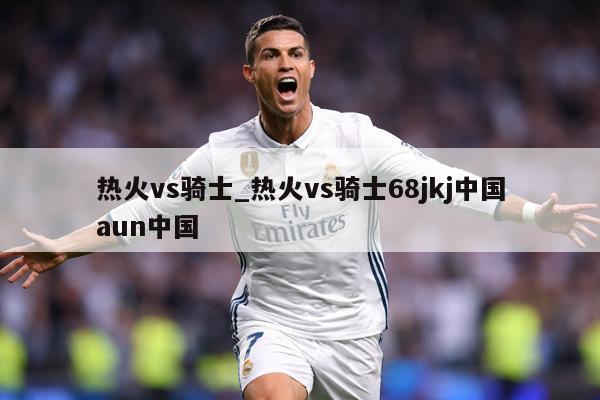 热火vs骑士_热火vs骑士68jkj中国aun中国